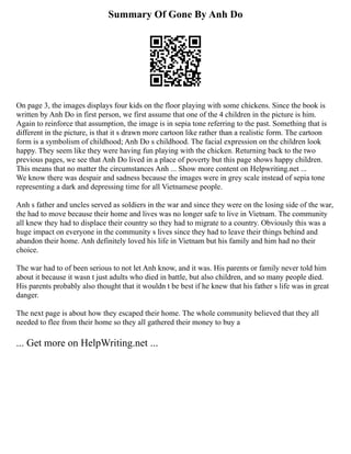 Summary Of Gone By Anh Do
On page 3, the images displays four kids on the floor playing with some chickens. Since the book is
written by Anh Do in first person, we first assume that one of the 4 children in the picture is him.
Again to reinforce that assumption, the image is in sepia tone referring to the past. Something that is
different in the picture, is that it s drawn more cartoon like rather than a realistic form. The cartoon
form is a symbolism of childhood; Anh Do s childhood. The facial expression on the children look
happy. They seem like they were having fun playing with the chicken. Returning back to the two
previous pages, we see that Anh Do lived in a place of poverty but this page shows happy children.
This means that no matter the circumstances Anh ... Show more content on Helpwriting.net ...
We know there was despair and sadness because the images were in grey scale instead of sepia tone
representing a dark and depressing time for all Vietnamese people.
Anh s father and uncles served as soldiers in the war and since they were on the losing side of the war,
the had to move because their home and lives was no longer safe to live in Vietnam. The community
all knew they had to displace their country so they had to migrate to a country. Obviously this was a
huge impact on everyone in the community s lives since they had to leave their things behind and
abandon their home. Anh definitely loved his life in Vietnam but his family and him had no their
choice.
The war had to of been serious to not let Anh know, and it was. His parents or family never told him
about it because it wasn t just adults who died in battle, but also children, and so many people died.
His parents probably also thought that it wouldn t be best if he knew that his father s life was in great
danger.
The next page is about how they escaped their home. The whole community believed that they all
needed to flee from their home so they all gathered their money to buy a
... Get more on HelpWriting.net ...
 