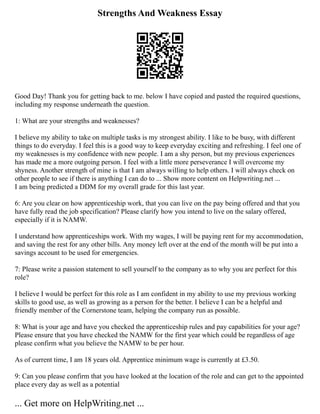 Strengths And Weakness Essay
Good Day! Thank you for getting back to me. below I have copied and pasted the required questions,
including my response underneath the question.
1: What are your strengths and weaknesses?
I believe my ability to take on multiple tasks is my strongest ability. I like to be busy, with different
things to do everyday. I feel this is a good way to keep everyday exciting and refreshing. I feel one of
my weaknesses is my confidence with new people. I am a shy person, but my previous experiences
has made me a more outgoing person. I feel with a little more perseverance I will overcome my
shyness. Another strength of mine is that I am always willing to help others. I will always check on
other people to see if there is anything I can do to ... Show more content on Helpwriting.net ...
I am being predicted a DDM for my overall grade for this last year.
6: Are you clear on how apprenticeship work, that you can live on the pay being offered and that you
have fully read the job specification? Please clarify how you intend to live on the salary offered,
especially if it is NAMW.
I understand how apprenticeships work. With my wages, I will be paying rent for my accommodation,
and saving the rest for any other bills. Any money left over at the end of the month will be put into a
savings account to be used for emergencies.
7: Please write a passion statement to sell yourself to the company as to why you are perfect for this
role?
I believe I would be perfect for this role as I am confident in my ability to use my previous working
skills to good use, as well as growing as a person for the better. I believe I can be a helpful and
friendly member of the Cornerstone team, helping the company run as possible.
8: What is your age and have you checked the apprenticeship rules and pay capabilities for your age?
Please ensure that you have checked the NAMW for the first year which could be regardless of age
please confirm what you believe the NAMW to be per hour.
As of current time, I am 18 years old. Apprentice minimum wage is currently at £3.50.
9: Can you please confirm that you have looked at the location of the role and can get to the appointed
place every day as well as a potential
... Get more on HelpWriting.net ...
 