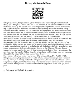 Retrograde Amnesia Essay
Retrograde Amnesia, being a common type of Amnesia, is the one most people are familiar with.
(King, 2016) Retrograde Amnesia is the loss of past memories. If someone falls and hits their head,
the damage caused by that accident could cause the person to forget that the accident even occurred.
(Pg. 234) For example, a friend once decided to try snowboarding, and did not learn how to stop
before she went to the top of the hill. She went down, picking up speed, and did not notice the small
cliff at the bottom until it was too late to turn away. She decided to fall so she would not go over the
cliff, and while she was successful at that, she unfortunately hit her head on a patch of ice as she fell.
She remained conscience, but lost not only ... Show more content on Helpwriting.net ...
However, she could not tell you what she had just finished eating, where she was, or what year it was.
Her fall had caused Anterograde Amnesia, and she could no longer make new memories.
Her Doctors decided that the damage was extensive, and with her age, there was no chance of her
regaining her ability to create new memories. We also discovered what looked like damage caused by
a stroke, which had gone unnoticed by us. Before the fall, she had some difficulty remembering recent
events, which was most likely caused by damage from the stroke. When she fell, more damage
occurred in the same area, leaving her with Anterograde Amnesia. Both of those events damaged the
part of the brain that encodes. Without the ability to encode, she could no longer make new memories.
(King, 2016 Pg. 233,234) Where Does Memory Loss Occur?
Since memory is layered, loss can occur in many different areas. (King, 2016 Pg. 216, 217) In
Retrograde Amnesia, long term memory is what is affected. Long term memory is more permanent
than any other type of memory. It allows for lasting memories, that can sometimes be stored for life.
Long term is complex, and the brain uses many components in order to successfully create memories
in this section. When you think about that wonderful beach trip you took several years ago, that is
your
... Get more on HelpWriting.net ...
 