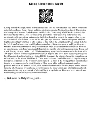 Killing Rommel Book Report
Killing Rommel Killing Rommel by Steven Pressfield tells the story about an elite British commando
unit, the Long Range Desert Group, and their mission to roam the North African desert. The mission
was to stop Field Marshal Erwin Rommel and his Afrika Corps during World War II. Rommel, also
known as the Desert Fox , was a German army general that Hitler could rely on for almost any
mission given his exceptional tactics on the battlefield. Pressfield presents the story as a first person
account memoir of a fictional citizen soldier who goes by Lieutenant Lawrence Chapman, a British
Eighth Army officer. Chapman is later selected to be a part of the Long Range Desert Group (LRDG)
in 1942. Pressfield states how he did his best not to alter ... Show more content on Helpwriting.net ...
One fact that stood out to me was early on in the book when he described the heat situation inside of
an army tank and said, For every degree Fahrenheit rise outside, interior temperature rose a degree and
a half. Seventy out was 100 in... (16). This is astonishing to me that the troops were in the desert with
100 degree weather and roasting in their tanks at 130 degrees. The novel flows nicely, beginning with
how Chapman describing his journey to the LRDG. It unravels the mission, he and his comrades were
ordered to do in the heat of World War II. There is no doubt that Pressfield wanted to keep the story in
first person to account for the events in Chap s memoir. He states in the prologue that it was in his best
interest to keep as much as he could directly as Chap wrote while making it as easy to read as
possible. This book is a work of fiction, but it incorporates many facts and real people. I think he did a
fantastic job. There is a few confusing spots throughout the book when it gets into the technical stuff.
One example is trying to keep track of all the different army divisions. There was never a time I was
bored reading which is why I would recommend the
... Get more on HelpWriting.net ...
 