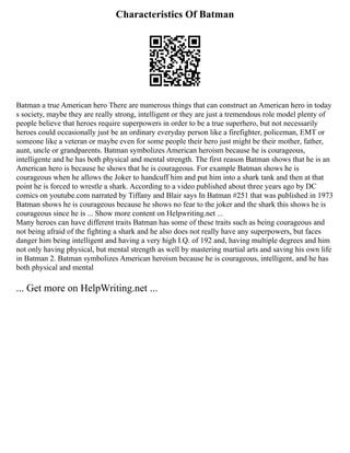 Characteristics Of Batman
Batman a true American hero There are numerous things that can construct an American hero in today
s society, maybe they are really strong, intelligent or they are just a tremendous role model plenty of
people believe that heroes require superpowers in order to be a true superhero, but not necessarily
heroes could occasionally just be an ordinary everyday person like a firefighter, policeman, EMT or
someone like a veteran or maybe even for some people their hero just might be their mother, father,
aunt, uncle or grandparents. Batman symbolizes American heroism because he is courageous,
intelligente and he has both physical and mental strength. The first reason Batman shows that he is an
American hero is because he shows that he is courageous. For example Batman shows he is
courageous when he allows the Joker to handcuff him and put him into a shark tank and then at that
point he is forced to wrestle a shark. According to a video published about three years ago by DC
comics on youtube.com narrated by Tiffany and Blair says In Batman #251 that was published in 1973
Batman shows he is courageous because he shows no fear to the joker and the shark this shows he is
courageous since he is ... Show more content on Helpwriting.net ...
Many heroes can have different traits Batman has some of these traits such as being courageous and
not being afraid of the fighting a shark and he also does not really have any superpowers, but faces
danger him being intelligent and having a very high I.Q. of 192 and, having multiple degrees and him
not only having physical, but mental strength as well by mastering martial arts and saving his own life
in Batman 2. Batman symbolizes American heroism because he is courageous, intelligent, and he has
both physical and mental
... Get more on HelpWriting.net ...
 