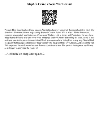 Stephen Crane s Poem War Is Kind
Prompt: How does Stephen Crane s poem, War is Kind convey universal themes reflected in Civil War
literature? Universal themes help convey Stephen Crane s Poem, War is KInd . These themes are
common among civil war litatureare. Crane uses Warfare, Life at home, and Patriotism. He uses these
three themes because they can cover what happened and how people felt during the wars. There is also
an ironic tone to the poem because it is difficult to understand war being kind in any way. War is Kind
is a poem that focuses on the loss of three women who have lost their lover, father. And son in the war.
This expresses the the loss and sorrow that can come from a war. The speaker in the poem used irony
as a strategy to convince the reader of
... Get more on HelpWriting.net ...
 