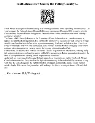 South Africa s New Secrecy Bill Putting Country s...
South Africa is recognised internationally as a country passionate about upholding its democracy. Last
year however, the National Assembly decided to pass a condemned Secrecy Bill, two days prior to
Freedom Day, despite citizen s disapprovals. Was the event a mere coincidence or is our country s
democracy at stake?
The Secrecy Bill, formally known as the Protection of State Information Act, was introduced to
replace the apartheid era legislation. It is supposedly an improved legislation which serves to protect
sensitive or classified state information against unnecessary disclosure and destruction. It has been
noted by the media and even President Jacob Zuma himself that the Bill has some grey areas where
national interest remains too vague a reason for keeping information classified.
Furthermore, the Secrecy Bill restricts the media s access to government information, offering hefty
jail sentences to those who leak the secrets withheld by government. Is that a procedure to protect the
state of corruption in our country, or is it to protect the State itself?
As far as I am concerned, the Secrecy Bill acts against our constitutional rights. The South African
Constitution states that: Everyone has the right of access to any information held by the state. Along
with this, the Bill acts against the right to freedom of speech, as the media can no longer publish
articles freely. This means that journalists will no longer be able to investigate issues of fraud, theft
and
... Get more on HelpWriting.net ...
 