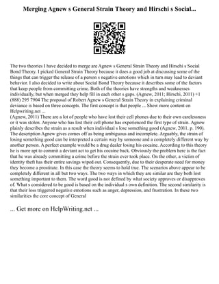 Merging Agnew s General Strain Theory and Hirschi s Social...
The two theories I have decided to merge are Agnew s General Strain Theory and Hirschi s Social
Bond Theory. I picked General Strain Theory because it does a good job at discussing some of the
things that can trigger the release of a person s negative emotions which in turn may lead to deviant
behavior. I also decided to write about Social Bond Theory because it describes some of the factors
that keep people from committing crime. Both of the theories have strengths and weaknesses
individually, but when merged they help fill in each other s gaps. (Agnew, 2011; Hirschi, 2011) +1
(888) 295 7904 The proposal of Robert Agnew s General Strain Theory in explaining criminal
deviance is based on three concepts. The first concept is that people ... Show more content on
Helpwriting.net ...
(Agnew, 2011) There are a lot of people who have lost their cell phones due to their own carelessness
or it was stolen. Anyone who has lost their cell phone has experienced the first type of strain. Agnew
plainly describes the strain as a result when individual s lose something good (Agnew, 2011. p. 190).
The description Agnew gives comes off as being ambiguous and incomplete. Arguably, the strain of
losing something good can be interpreted a certain way by someone and a completely different way by
another person. A perfect example would be a drug dealer losing his cocaine. According to this theory
he is more apt to commit a deviant act to get his cocaine back. Obviously the problem here is the fact
that he was already committing a crime before the strain ever took place. On the other, a victim of
identity theft has their entire savings wiped out. Consequently, due to their desperate need for money
they become a prostitute. In this case the theory seems to hold true. The scenarios above appear to be
completely different in all but two ways. The two ways in which they are similar are they both lost
something important to them. The word good is not defined by what society approves or disapproves
of. What s considered to be good is based on the individual s own definition. The second similarity is
that their loss triggered negative emotions such as anger, depression, and frustration. In these two
similarities the core concept of General
... Get more on HelpWriting.net ...
 