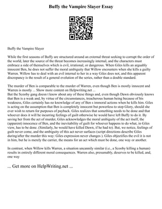 Buffy the Vampire Slayer Essay
Buffy the Vampire Slayer
While the first seasons of Buffy are structured around an external threat seeking to corrupt the order of
the world, later the source of the threat becomes increasingly internal, and the characters must
embrace a side of themselves which is evil, irrational, or dangerous. When Giles kills an arguably
innocent Ben, he does not suffer the moral ambiguity that Willow encounters when she kills a guilty
Warren. Willow has to deal with an evil internal to her in a way Giles does not, and this apparent
discrepancy is the result of a general evolution of the series, rather than a double standard.
The murder of Ben is comparable to the murder of Warren, even though Ben is mostly innocent and
Warren is mostly ... Show more content on Helpwriting.net ...
But the Scooby gang doesn t know about any of these things and, even though Dawn obviously knows
that Ben is a weak and, by virtue of the circumstances, treacherous human being because of his
weakness, Giles certainly has no knowledge of any of Ben s immoral actions when he kills him. Giles
is acting on the assumption that Ben is completely innocent but powerless to stop Glory, should she
ever wish to return for purposes of payback. Giles realizes that something needs to be done and that
whoever does it will be incurring feelings of guilt otherwise he would have left Buffy to do it. By
saving her from the act of murder, Giles acknowledges the moral ambiguity of the act itself, the
(apparent) innocence of Ben, and the inevitability of guilt for whoever happens to do what, in Giles
view, has to be done. (Similarly, he would have killed Dawn, if he had to). But, we notice, feelings of
guilt never come, and the ambiguity of this act never surfaces (script directions describe Giles
during/after the murder this way: Giles expression never changes ). Giles objectifies the evil it is not
in him, but he is merely the carrier, the means for an act which must be done, one way or another.
In contrast, when Willow kills Warren, a situation uncannily similar (i.e., a Scooby killing a human)
results in entirely different moral consequences. Warren also, presumably, deserves to be killed, and,
one way
... Get more on HelpWriting.net ...
 