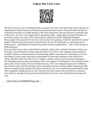 Unjust Jim Crow Laws
The Jim Crow laws were everything but fair, and equal. Jim Crow is the name they used in the laws on
separating the African Americans from the Caucasian men and women. These laws deprived African
Americans from their civil rights because of the many things they were not allowed to experience due
to these laws. Jim Crow laws oppressed the educational rights, voting rights, and social freedoms of
American citizens, this essay will be discussing the oppression of these rights and freedoms.
One example of the unjust Jim Crow laws were the law for socializing. It shall be unlawful for colored
people to frequent any park owned or maintained by the city for the benefit, use and enjoyment of
white persons... and unlawful to frequent any parks owned or maintained by ... Show more content on
Helpwriting.net ...
However, there was no law to restrict black American citizens from voting the American citizens saw
fit to take it upon themselves to deny them the right to vote. Prior to the vigilantes, the government
installed a literacy test for the purpose of determining whether one meets the requirements set by the
government, Literacy tests were used to keep people of color and, sometimes, poor whites from
voting. (The Rise and Fall of Jim Crow). Creating a situation where only the smartest could pass a
test, including questions about government, office, and congress. Unfortunately, if an unwanted citizen
passed, they were on many an occasion failed anyway, still, if you managed to pass you would have
been forced to pay a poll tax that many African American citizens could not afford. If against all odds
that you managed to pay and pass the poll tax and literacy test, you would then be confronted by many
white vigilantes warning you not to vote. The Jim Crow laws caused many a problem in numerous
lives, however, through it all, people prevailed and Jim Crow laws were revoked from all states and
were
... Get more on HelpWriting.net ...
 