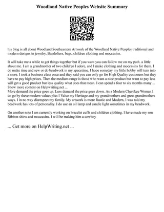 Woodland Native Peoples Website Summary
his blog is all about Woodland Southeastern Artwork of the Woodland Native Peoples traditional and
modern designs in jewelry, Bandoliers, bags, children clothing and moccasins.
It will take me a while to get things together but if you want you can follow me on my path. a little
about me. I am a grandmother of two children I adore, and I make clothing and moccasins for them. I
do make time and sew or do beadwork in my spacetime. I hope someday my little hobby will turn into
a store. I took a business class once and they said you can only go for High Quality customers but they
have to pay high prices. Then the medium range is those who want a nice product but want to pay less
will get a good product but less quality what does that mean. I can spend a four to six months many ...
Show more content on Helpwriting.net ...
More demand the price goes up. Less demand the price goes down. As a Modern Cherokee Woman I
do go by these modern values plus I Value my Heritage and my grandmothers and great grandmothers
ways. I in no way disrespect my family. My artwork is more Rustic and Modern, I was told my
beadwork has lots of personality. I do use an oil lamp and candle light sometimes in my beadwork.
On another note I am currently working on bracelet cuffs and children clothing. I have made my son
Ribbon shirts and moccasins. I will be making him a cowboy
... Get more on HelpWriting.net ...
 