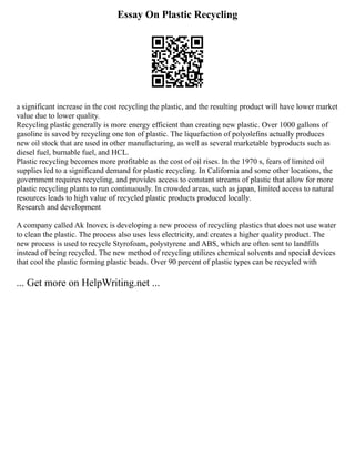 Essay On Plastic Recycling
a significant increase in the cost recycling the plastic, and the resulting product will have lower market
value due to lower quality.
Recycling plastic generally is more energy efficient than creating new plastic. Over 1000 gallons of
gasoline is saved by recycling one ton of plastic. The liquefaction of polyolefins actually produces
new oil stock that are used in other manufacturing, as well as several marketable byproducts such as
diesel fuel, burnable fuel, and HCL.
Plastic recycling becomes more profitable as the cost of oil rises. In the 1970 s, fears of limited oil
supplies led to a significand demand for plastic recycling. In California and some other locations, the
government requires recycling, and provides access to constant streams of plastic that allow for more
plastic recycling plants to run continuously. In crowded areas, such as japan, limited access to natural
resources leads to high value of recycled plastic products produced locally.
Research and development
A company called Ak Inovex is developing a new process of recycling plastics that does not use water
to clean the plastic. The process also uses less electricity, and creates a higher quality product. The
new process is used to recycle Styrofoam, polystyrene and ABS, which are often sent to landfills
instead of being recycled. The new method of recycling utilizes chemical solvents and special devices
that cool the plastic forming plastic beads. Over 90 percent of plastic types can be recycled with
... Get more on HelpWriting.net ...
 