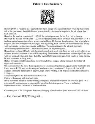 Patient s Case Summary
DOI: 9/28/2016. Patient is a 53 year old male belly hanger who sustained injury when he slipped and
fell in the lunchroom. Per OMNI entry, he was initially diagnosed with pain in the left elbow, low
back and neck.
Based on the medical report dated 11/17/16, the patient presented for his first visit to therapy.
Based on the medical report dated 11/22/16, the patient complains of low back pain, rated as 6 7/10. It
is characterized as constant, sharp, aching, and stabbing. He has not found anything that helps relieve
the pain. The pain worsens with prolonged walking/sitting, back flexion, job related repetitive lifting
with back strain, twisting movements, and lifting. The pain radiates to the left and right calf.
Associated symptoms include ... Show more content on Helpwriting.net ...
He continues to have difficulty with bending forward, and needs help from his wife to pick objects up
at home. He also continues to have difficulty rising from his bed. He continues to have significant pain
with his work activities, and states that if he were able to take more seated rest breaks at work, he may
be able to tolerate activity better.
He has been prescribed tramadol and meloxicam, but has stopped taking tramadol due to fear of
repercussions at work.
On examination of the back, there is paraspinous tenderness to palpation, upper lumbar bilaterally and
lower lumbar L5 S1 area. Active range of motion reveals extension to 13 degrees, flexion to 67
degrees, left lateral bending to 16 degrees, right lateral bending to 15 degrees and bilateral rotation to
25 degrees.
Muscle strength of the bilateral flexors shows 4/5.
Patient is diagnosed with low back pain.
It was noted that patient is not responding to Physical Therapy intervention for low back pain. IW is
mechanically unresponsive to treatment for possible disc derangement. There is no lasting
improvement with STM or use of lumbar traction.
Current request is for 1 Magnetic Resonance Imaging of the Lumbar Spine between 12/16/2016 and
... Get more on HelpWriting.net ...
 