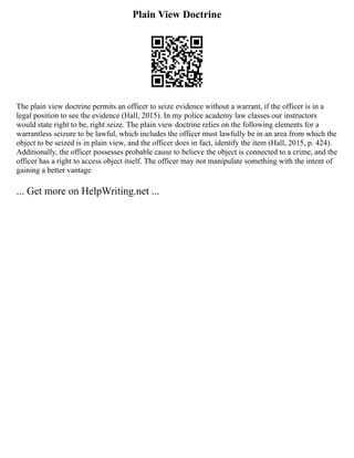 Plain View Doctrine
The plain view doctrine permits an officer to seize evidence without a warrant, if the officer is in a
legal position to see the evidence (Hall, 2015). In my police academy law classes our instructors
would state right to be, right seize. The plain view doctrine relies on the following elements for a
warrantless seizure to be lawful, which includes the officer must lawfully be in an area from which the
object to be seized is in plain view, and the officer does in fact, identify the item (Hall, 2015, p. 424).
Additionally, the officer possesses probable cause to believe the object is connected to a crime, and the
officer has a right to access object itself. The officer may not manipulate something with the intent of
gaining a better vantage
... Get more on HelpWriting.net ...
 