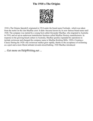 The 1910 s-The Origins
1910 s The Origins Speedo® originated in 1914 under the brand name Fortitude , which was taken
from the motto on the clan MacRae crest. It didn t become known by its now famous brand name until
1928. The company was started by a young Scot called Alexander MacRae, who migrated to Australia
in 1910, and set up an underwear manufacture business called MacRae Hosiery manufacturers. In
response to the growing beach culture in Australia, MacRae quickly expanded his operations to
include swimwear and changed the company name to MacRae Knitting Mills. 1920 s Creating a
Classic During the 1920 s the swimwear market grew rapidly, thanks to the acceptance of swimming
as a sport and a more liberal attitude towards mixed bathing. 1928 MacRae introduced
... Get more on HelpWriting.net ...
 