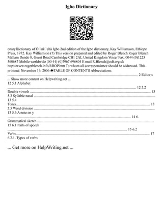 Igbo Dictionary
onaryDictionary of Ònìchà Igbo 2nd edition of the Igbo dictionary, Kay Williamson, Ethiope
Press, 1972. Kay Williamson (†) This version prepared and edited by Roger Blench Roger Blench
Mallam Dendo 8, Guest Road Cambridge CB1 2AL United Kingdom Voice/ Fax. 0044 (0)1223
560687 Mobile worldwide (00 44) (0)7967 696804 E mail R.Blench@odi.org.uk
http://www.rogerblench.info/RBOP.htm To whom all correspondence should be addressed. This
printout: November 16, 2006 TABLE OF CONTENTS Abbreviations:
................................................................................................................................................. 2 Editor s
... Show more content on Helpwriting.net ...
12 5.1 Alphabet
............................................................................................................................................... 12 5.2
Double vowels ...................................................................................................................................... 13
5.3 Syllabic nasal .......................................................................................................................................
13 5.4
Tones..................................................................................................................................................... 13
5.5 Word division ......................................................................................................................................
13 5.6 A note on y
......................................................................................................................................... 14 6.
Grammatical sketch ..................................................................................................................................
15 6.1 Parts of speech
..................................................................................................................................... 15 6.2
Verbs..................................................................................................................................................... 17
6.2.1. Types of verbs
... Get more on HelpWriting.net ...
 