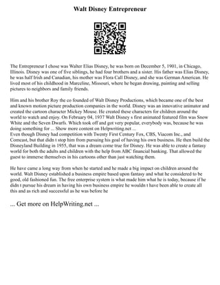 Walt Disney Entrepreneur
The Entrepreneur I chose was Walter Elias Disney, he was born on December 5, 1901, in Chicago,
Illinois. Disney was one of five siblings, he had four brothers and a sister. His father was Elias Disney,
he was half Irish and Canadian, his mother was Flora Call Disney, and she was German American. He
lived most of his childhood in Marceline, Missouri, where he began drawing, painting and selling
pictures to neighbors and family friends.
Him and his brother Roy the co founded of Walt Disney Productions, which became one of the best
and known motion picture production companies in the world. Disney was an innovative animator and
created the cartoon character Mickey Mouse. He created these characters for children around the
world to watch and enjoy. On February 04, 1937 Walt Disney s first animated featured film was Snow
White and the Seven Dwarfs. Which took off and got very popular, everybody was, because he was
doing something for ... Show more content on Helpwriting.net ...
Even though Disney had competition with Twenty First Century Fox, CBS, Viacom Inc., and
Comcast, but that didn t stop him from pursuing his goal of having his own business. He then build the
Disneyland Building in 1955, that was a dream come true for Disney. He was able to create a fantasy
world for both the adults and children with the help from ABC financial banking. That allowed the
guest to immerse themselves in his cartoons other than just watching them.
He have came a long way from when he started and he made a big impact on children around the
world. Walt Disney established a business empire based upon fantasy and what he considered to be
good, old fashioned fun. The free enterprise system is what made him what he is today, because if he
didn t pursue his dream in having his own business empire he wouldn t have been able to create all
this and as rich and successful as he was before he
... Get more on HelpWriting.net ...
 