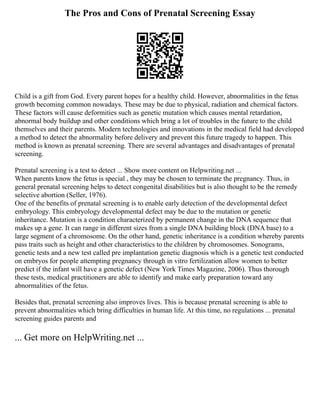 The Pros and Cons of Prenatal Screening Essay
Child is a gift from God. Every parent hopes for a healthy child. However, abnormalities in the fetus
growth becoming common nowadays. These may be due to physical, radiation and chemical factors.
These factors will cause deformities such as genetic mutation which causes mental retardation,
abnormal body buildup and other conditions which bring a lot of troubles in the future to the child
themselves and their parents. Modern technologies and innovations in the medical field had developed
a method to detect the abnormality before delivery and prevent this future tragedy to happen. This
method is known as prenatal screening. There are several advantages and disadvantages of prenatal
screening.
Prenatal screening is a test to detect ... Show more content on Helpwriting.net ...
When parents know the fetus is special , they may be chosen to terminate the pregnancy. Thus, in
general prenatal screening helps to detect congenital disabilities but is also thought to be the remedy
selective abortion (Seller, 1976).
One of the benefits of prenatal screening is to enable early detection of the developmental defect
embryology. This embryology developmental defect may be due to the mutation or genetic
inheritance. Mutation is a condition characterized by permanent change in the DNA sequence that
makes up a gene. It can range in different sizes from a single DNA building block (DNA base) to a
large segment of a chromosome. On the other hand, genetic inheritance is a condition whereby parents
pass traits such as height and other characteristics to the children by chromosomes. Sonograms,
genetic tests and a new test called pre implantation genetic diagnosis which is a genetic test conducted
on embryos for people attempting pregnancy through in vitro fertilization allow women to better
predict if the infant will have a genetic defect (New York Times Magazine, 2006). Thus thorough
these tests, medical practitioners are able to identify and make early preparation toward any
abnormalities of the fetus.
Besides that, prenatal screening also improves lives. This is because prenatal screening is able to
prevent abnormalities which bring difficulties in human life. At this time, no regulations ... prenatal
screening guides parents and
... Get more on HelpWriting.net ...
 