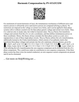 Harmonic Compensation by PV-STATCOM
For emolument of current harmonics (if any), the instantaneous resoluteness of different active and
reactive powers is utilized the active and reactive powers are computed utilizing p q theory. No
restrictions are imposed on the voltage or current wave forms, and it can be applied to three phase
systems with or without a neutral wire for three phase generic voltage and current wave forms. Thus,
it is valid not only in steady state, but withal in transient states. The p q Theory first transforms
voltages and currents from the a b c to α β o coordinates, and then defines instantaneous power on
these coordinates. Hence, this theory always considers the three phase system as a unit, not a
superposition or sum of three single phase circuits. The p q Theory utilizes the α β o transformation,
additionally kenned as the Clarke transformation, which consists of an authentic matrix that
transforms three phase voltages and currents into the α β o stationary reference frames, given by:
[█(V_0@V_α@V_β )]=√3/2 [■(1/√2 1/√2 1/√2@1 1/√2 1/√3@0 √3/2 √3/2)][█(V_a@V_b@V_c )]
[█(i_L0@i_Lα@i_Lβ )]=√3/2 [■(1/√2 1/√2 1/√2@1 1/√2 1/√3@0 √3/2 √3/2)][█(i_La@i_Lb@i_Lc
)] By utilizing the α β o transformation the zero sequence component can be disunited from the a b c
phase components. The α and β axes make no contribution to zero sequence components. If the three
phase system has three wires (no neutral conductor), no zero sequence current components are present
and i0 can be eliminated
... Get more on HelpWriting.net ...
 