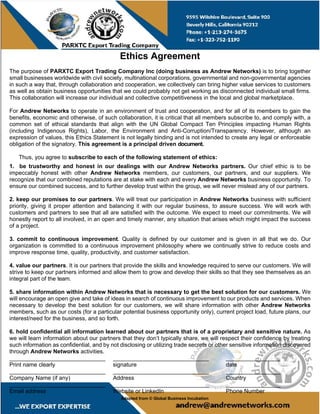 Ethics Agreement
The purpose of PARXTC Export Trading Company Inc (doing business as Andrew Networks) is to bring together
small businesses worldwide with civil society, multinational corporations, governmental and non-governmental agencies
in such a way that, through collaboration and cooperation, we collectively can bring higher value services to customers
as well as obtain business opportunities that we could probably not get working as disconnected individual small firms.
This collaboration will increase our individual and collective competitiveness in the local and global marketplace.
For Andrew Networks to operate in an environment of trust and cooperation, and for all of its members to gain the
benefits, economic and otherwise, of such collaboration, it is critical that all members subscribe to, and comply with, a
common set of ethical standards that align with the UN Global Compact Ten Principles impacting Human Rights
(including Indigenous Rights), Labor, the Environment and Anti-Corruption/Transparency. However, although an
expression of values, this Ethics Statement is not legally binding and is not intended to create any legal or enforceable
obligation of the signatory. This agreement is a principal driven document.
Thus, you agree to subscribe to each of the following statement of ethics:
1. be trustworthy and honest in our dealings with our Andrew Networks partners. Our chief ethic is to be
impeccably honest with other Andrew Networks members, our customers, our partners, and our suppliers. We
recognize that our combined reputations are at stake with each and every Andrew Networks business opportunity. To
ensure our combined success, and to further develop trust within the group, we will never mislead any of our partners.
2. keep our promises to our partners. We will treat our participation in Andrew Networks business with sufficient
priority, giving it proper attention and balancing it with our regular business, to assure success. We will work with
customers and partners to see that all are satisfied with the outcome. We expect to meet our commitments. We will
honestly report to all involved, in an open and timely manner, any situation that arises which might impact the success
of a project.
3. commit to continuous improvement. Quality is defined by our customer and is given in all that we do. Our
organization is committed to a continuous improvement philosophy where we continually strive to reduce costs and
improve response time, quality, productivity, and customer satisfaction.
4. value our partners. It is our partners that provide the skills and knowledge required to serve our customers. We will
strive to keep our partners informed and allow them to grow and develop their skills so that they see themselves as an
integral part of the team.
5. share information within Andrew Networks that is necessary to get the best solution for our customers. We
will encourage an open give and take of ideas in search of continuous improvement to our products and services. When
necessary to develop the best solution for our customers, we will share information with other Andrew Networks
members, such as our costs (for a particular potential business opportunity only), current project load, future plans, our
interest/need for the business, and so forth.
6. hold confidential all information learned about our partners that is of a proprietary and sensitive nature. As
we will learn information about our partners that they don’t typically share, we will respect their confidence by treating
such information as confidential, and by not disclosing or utilizing trade secrets or other sensitive information discovered
through Andrew Networks activities.
______________________________ ______________________________ _________________
Print name clearly signature date
______________________________ ______________________________ _________________
Company Name (if any) Address Country
______________________________ ______________________________ _________________
Email address Website or LinkedIn Phone Number
Adapted from © Global Business Incubation
 