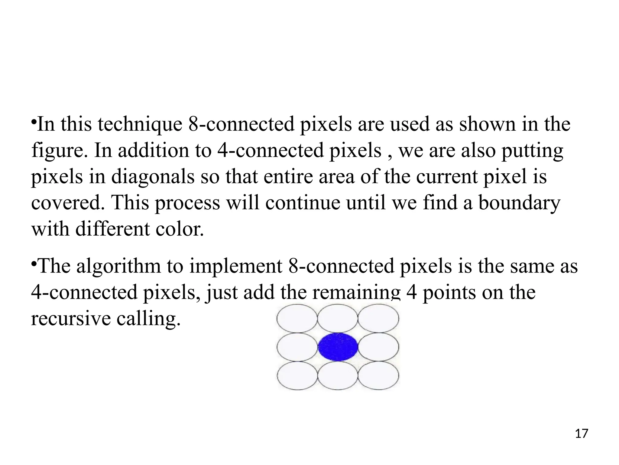 ●
In this technique 8-connected pixels are used as shown in the
figure. In addition to 4-connected pixels , we are also putting
pixels in diagonals so that entire area of the current pixel is
covered. This process will continue until we find a boundary
with different color.
●
The algorithm to implement 8-connected pixels is the same as
4-connected pixels, just add the remaining 4 points on the
recursive calling.
17
 