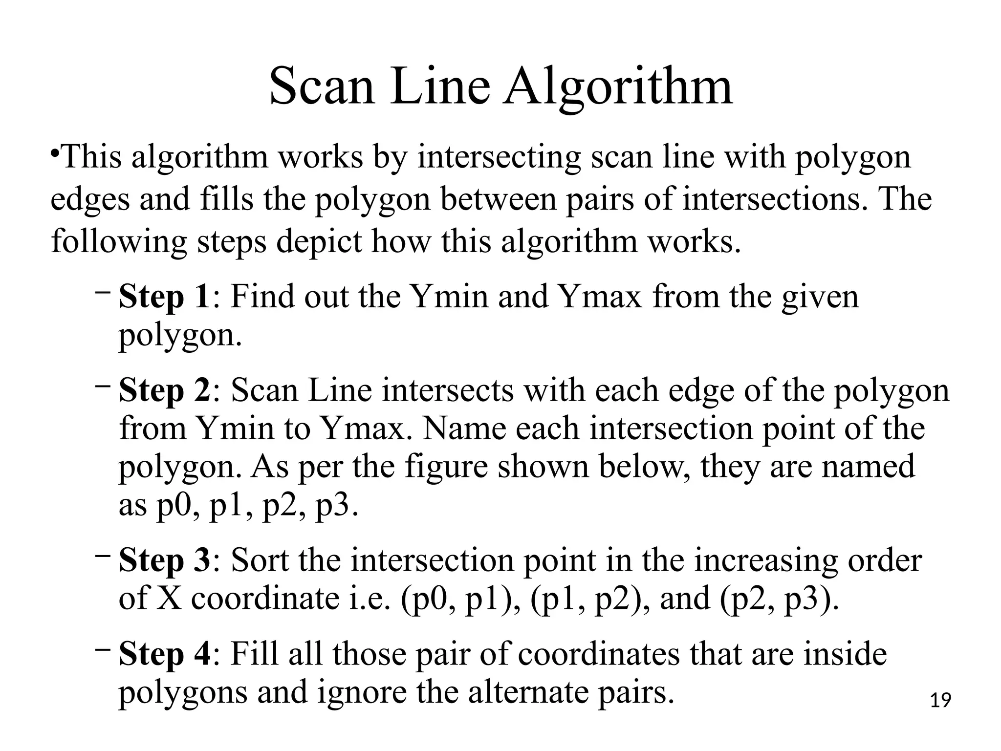 Scan Line Algorithm
●
This algorithm works by intersecting scan line with polygon
edges and fills the polygon between pairs of intersections. The
following steps depict how this algorithm works.
– Step 1: Find out the Ymin and Ymax from the given
polygon.
– Step 2: Scan Line intersects with each edge of the polygon
from Ymin to Ymax. Name each intersection point of the
polygon. As per the figure shown below, they are named
as p0, p1, p2, p3.
– Step 3: Sort the intersection point in the increasing order
of X coordinate i.e. (p0, p1), (p1, p2), and (p2, p3).
– Step 4: Fill all those pair of coordinates that are inside
polygons and ignore the alternate pairs. 19
 