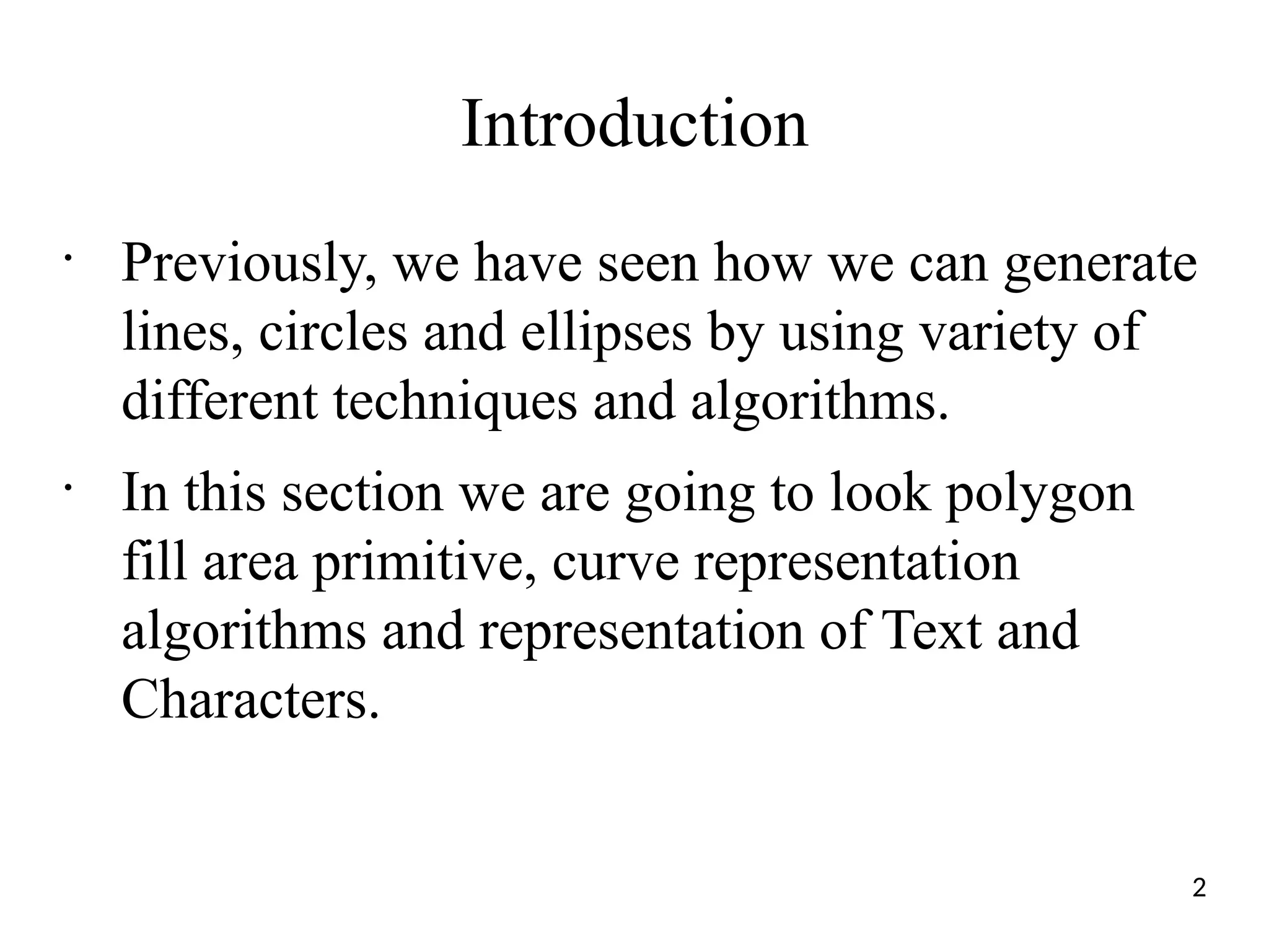 Introduction
•
Previously, we have seen how we can generate
lines, circles and ellipses by using variety of
different techniques and algorithms.
•
In this section we are going to look polygon
fill area primitive, curve representation
algorithms and representation of Text and
Characters.
2
 