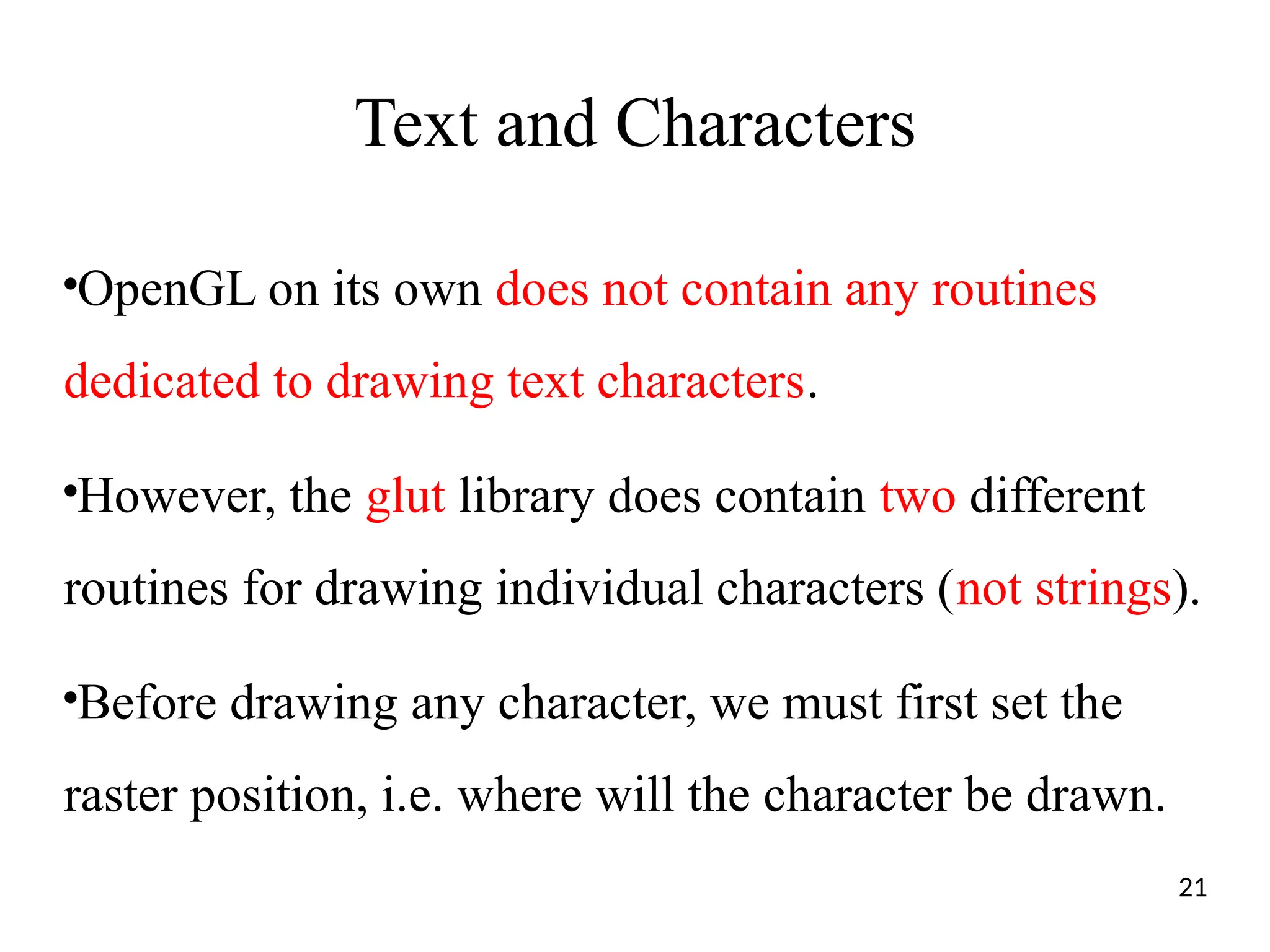 Text and Characters
●
OpenGL on its own does not contain any routines
dedicated to drawing text characters.
●
However, the glut library does contain two different
routines for drawing individual characters (not strings).
●
Before drawing any character, we must first set the
raster position, i.e. where will the character be drawn.
21
 
