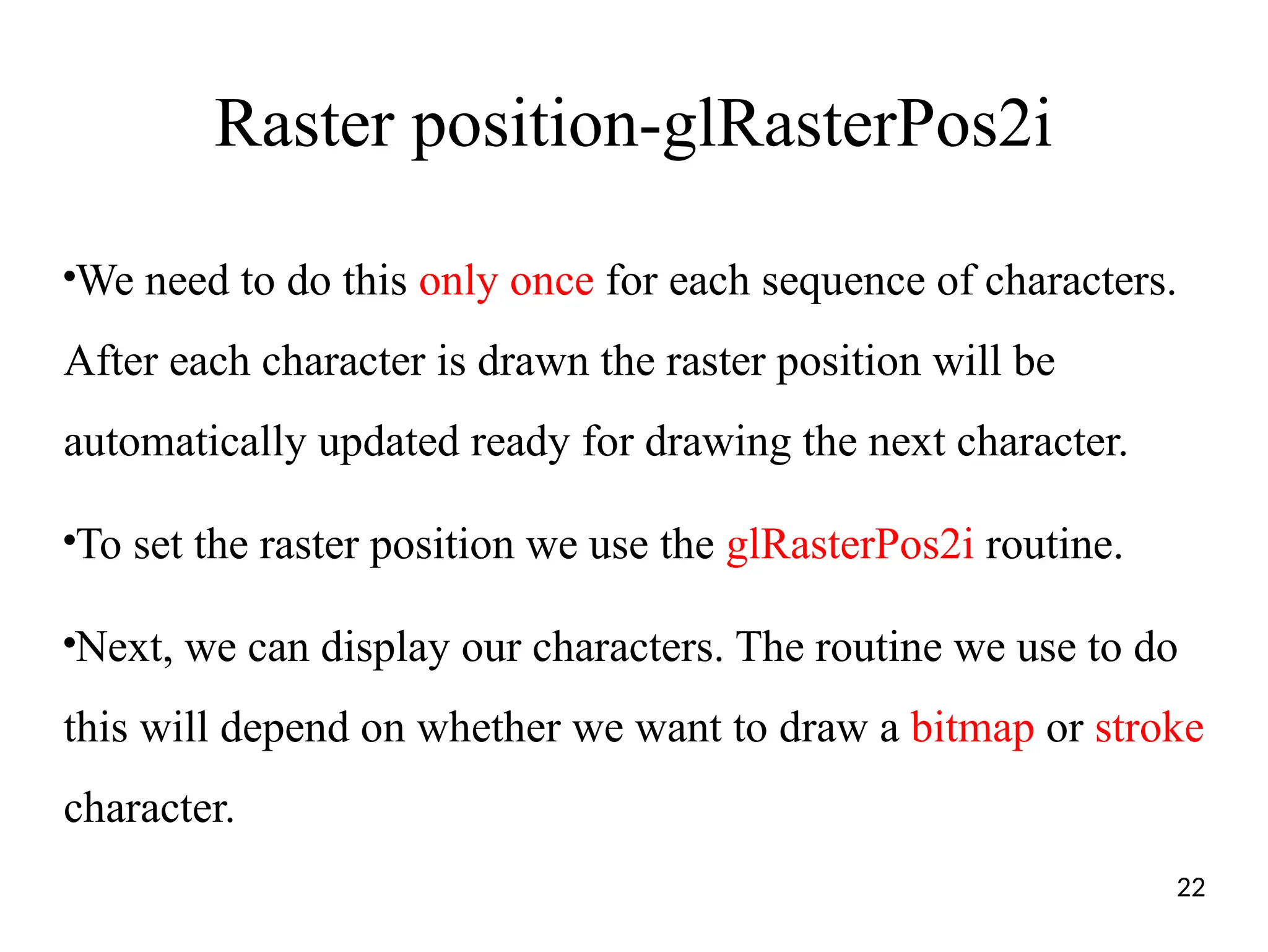 Raster position-glRasterPos2i
●
We need to do this only once for each sequence of characters.
After each character is drawn the raster position will be
automatically updated ready for drawing the next character.
●
To set the raster position we use the glRasterPos2i routine.
●
Next, we can display our characters. The routine we use to do
this will depend on whether we want to draw a bitmap or stroke
character.
22
 