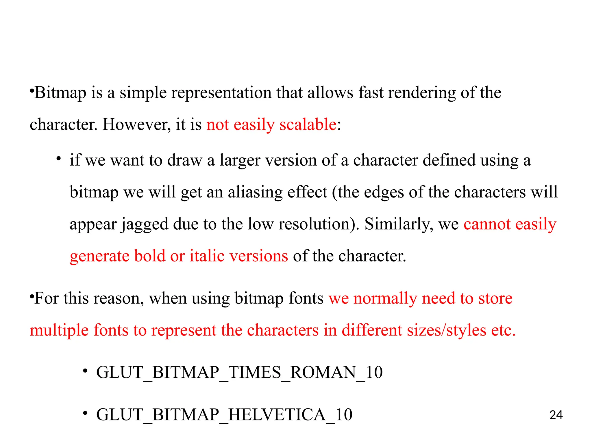 ●
Bitmap is a simple representation that allows fast rendering of the
character. However, it is not easily scalable:
●
if we want to draw a larger version of a character defined using a
bitmap we will get an aliasing effect (the edges of the characters will
appear jagged due to the low resolution). Similarly, we cannot easily
generate bold or italic versions of the character.
●
For this reason, when using bitmap fonts we normally need to store
multiple fonts to represent the characters in different sizes/styles etc.
●
GLUT_BITMAP_TIMES_ROMAN_10
●
GLUT_BITMAP_HELVETICA_10 24
 