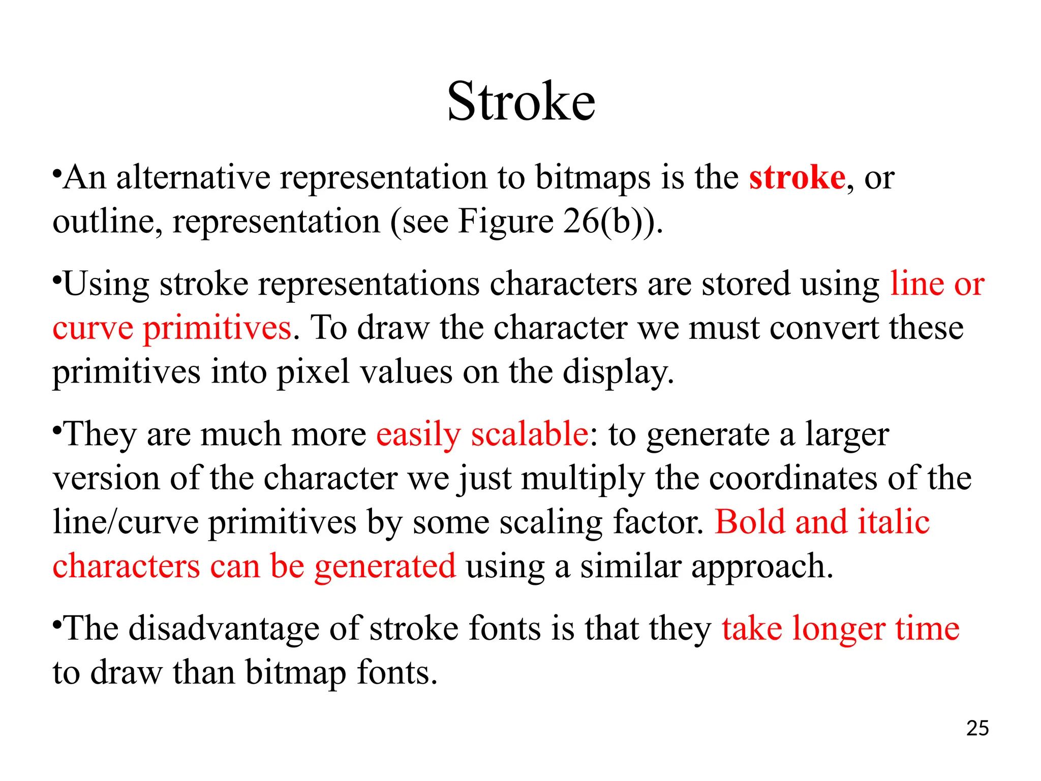 Stroke
●
An alternative representation to bitmaps is the stroke, or
outline, representation (see Figure 26(b)).
●
Using stroke representations characters are stored using line or
curve primitives. To draw the character we must convert these
primitives into pixel values on the display.
●
They are much more easily scalable: to generate a larger
version of the character we just multiply the coordinates of the
line/curve primitives by some scaling factor. Bold and italic
characters can be generated using a similar approach.
●
The disadvantage of stroke fonts is that they take longer time
to draw than bitmap fonts.
25
 