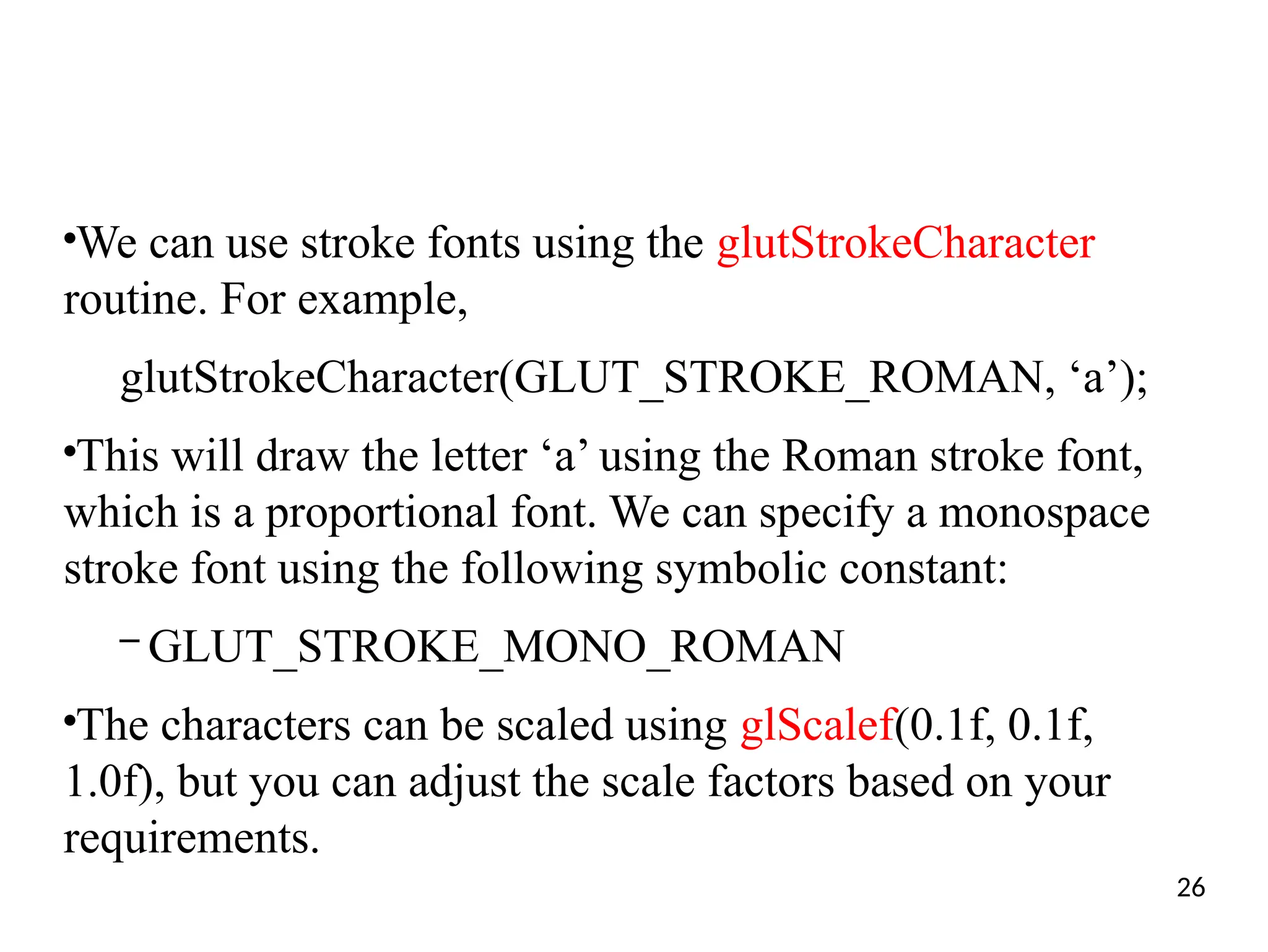 ●
We can use stroke fonts using the glutStrokeCharacter
routine. For example,
glutStrokeCharacter(GLUT_STROKE_ROMAN, ‘a’);
●
This will draw the letter ‘a’ using the Roman stroke font,
which is a proportional font. We can specify a monospace
stroke font using the following symbolic constant:
– GLUT_STROKE_MONO_ROMAN
●
The characters can be scaled using glScalef(0.1f, 0.1f,
1.0f), but you can adjust the scale factors based on your
requirements.
26
 