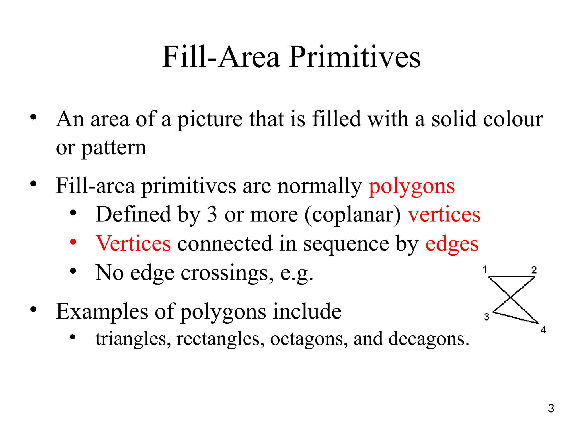Fill-Area Primitives
• An area of a picture that is filled with a solid colour
or pattern
• Fill-area primitives are normally polygons
• Defined by 3 or more (coplanar) vertices
• Vertices connected in sequence by edges
• No edge crossings, e.g.
• Examples of polygons include
• triangles, rectangles, octagons, and decagons.
3
 