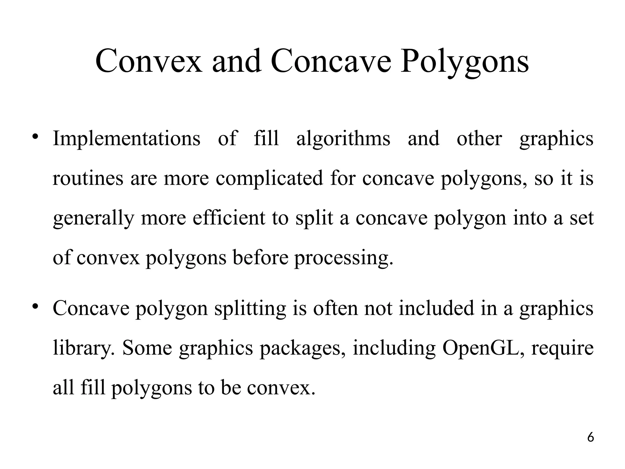 Convex and Concave Polygons
• Implementations of fill algorithms and other graphics
routines are more complicated for concave polygons, so it is
generally more efficient to split a concave polygon into a set
of convex polygons before processing.
• Concave polygon splitting is often not included in a graphics
library. Some graphics packages, including OpenGL, require
all fill polygons to be convex.
6
 