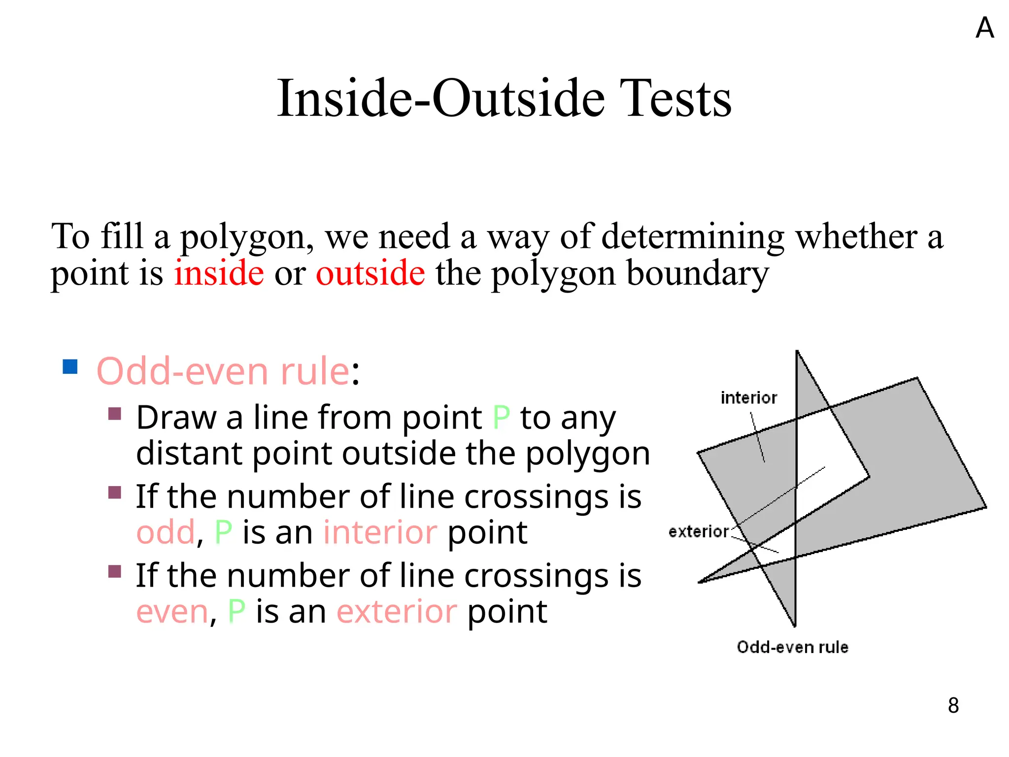 Inside-Outside Tests
To fill a polygon, we need a way of determining whether a
point is inside or outside the polygon boundary
■ Odd-even rule:
■ Draw a line from point P to any
distant point outside the polygon
■ If the number of line crossings is
odd, P is an interior point
■ If the number of line crossings is
even, P is an exterior point
A
8
 