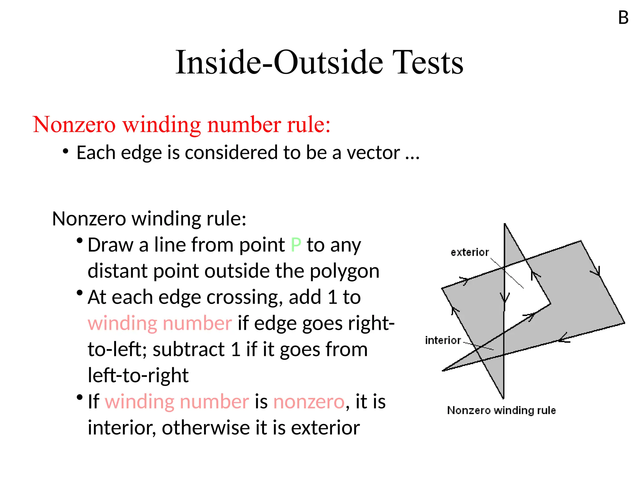 Inside-Outside Tests
Nonzero winding number rule:
• Each edge is considered to be a vector …
Nonzero winding rule:
• Draw a line from point P to any
distant point outside the polygon
• At each edge crossing, add 1 to
winding number if edge goes right-
to-left; subtract 1 if it goes from
left-to-right
• If winding number is nonzero, it is
interior, otherwise it is exterior
B
 
