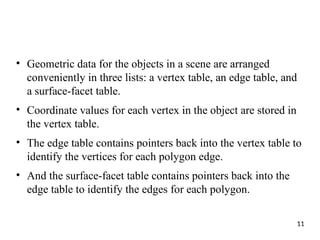 • Geometric data for the objects in a scene are arranged
conveniently in three lists: a vertex table, an edge table, and
a surface-facet table.
• Coordinate values for each vertex in the object are stored in
the vertex table.
• The edge table contains pointers back into the vertex table to
identify the vertices for each polygon edge.
• And the surface-facet table contains pointers back into the
edge table to identify the edges for each polygon.
11
 