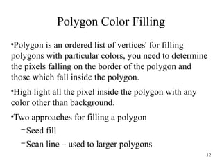 Polygon Color Filling
●
Polygon is an ordered list of vertices' for filling
polygons with particular colors, you need to determine
the pixels falling on the border of the polygon and
those which fall inside the polygon.
●
High light all the pixel inside the polygon with any
color other than background.
●
Two approaches for filling a polygon
– Seed fill
– Scan line – used to larger polygons
12
 