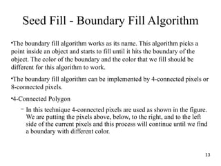 Seed Fill - Boundary Fill Algorithm
●
The boundary fill algorithm works as its name. This algorithm picks a
point inside an object and starts to fill until it hits the boundary of the
object. The color of the boundary and the color that we fill should be
different for this algorithm to work.
●
The boundary fill algorithm can be implemented by 4-connected pixels or
8-connected pixels.
●
4-Connected Polygon
– In this technique 4-connected pixels are used as shown in the figure.
We are putting the pixels above, below, to the right, and to the left
side of the current pixels and this process will continue until we find
a boundary with different color.
13
 