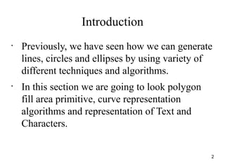 Introduction
•
Previously, we have seen how we can generate
lines, circles and ellipses by using variety of
different techniques and algorithms.
•
In this section we are going to look polygon
fill area primitive, curve representation
algorithms and representation of Text and
Characters.
2
 