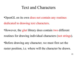 Text and Characters
●
OpenGL on its own does not contain any routines
dedicated to drawing text characters.
●
However, the glut library does contain two different
routines for drawing individual characters (not strings).
●
Before drawing any character, we must first set the
raster position, i.e. where will the character be drawn.
21
 