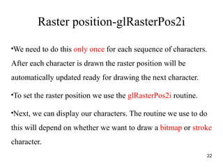 Raster position-glRasterPos2i
●
We need to do this only once for each sequence of characters.
After each character is drawn the raster position will be
automatically updated ready for drawing the next character.
●
To set the raster position we use the glRasterPos2i routine.
●
Next, we can display our characters. The routine we use to do
this will depend on whether we want to draw a bitmap or stroke
character.
22
 