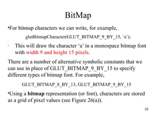 BitMap
●
For bitmap characters we can write, for example,
glutBitmapCharacter(GLUT_BITMAP_9_BY_15, ‘a’);
•
This will draw the character ‘a’ in a monospace bitmap font
with width 9 and height 15 pixels.
There are a number of alternative symbolic constants that we
can use in place of GLUT_BITMAP_9_BY_15 to specify
different types of bitmap font. For example,
GLUT_BITMAP_8_BY_13, GLUT_BITMAP_9_BY_15
●
Using a bitmap representation (or font), characters are stored
as a grid of pixel values (see Figure 26(a)).
23
 