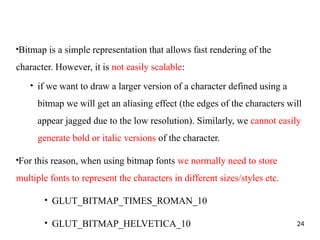 ●
Bitmap is a simple representation that allows fast rendering of the
character. However, it is not easily scalable:
●
if we want to draw a larger version of a character defined using a
bitmap we will get an aliasing effect (the edges of the characters will
appear jagged due to the low resolution). Similarly, we cannot easily
generate bold or italic versions of the character.
●
For this reason, when using bitmap fonts we normally need to store
multiple fonts to represent the characters in different sizes/styles etc.
●
GLUT_BITMAP_TIMES_ROMAN_10
●
GLUT_BITMAP_HELVETICA_10 24
 