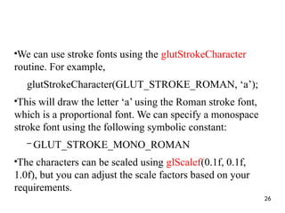 ●
We can use stroke fonts using the glutStrokeCharacter
routine. For example,
glutStrokeCharacter(GLUT_STROKE_ROMAN, ‘a’);
●
This will draw the letter ‘a’ using the Roman stroke font,
which is a proportional font. We can specify a monospace
stroke font using the following symbolic constant:
– GLUT_STROKE_MONO_ROMAN
●
The characters can be scaled using glScalef(0.1f, 0.1f,
1.0f), but you can adjust the scale factors based on your
requirements.
26
 