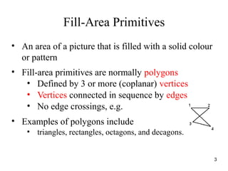 Fill-Area Primitives
• An area of a picture that is filled with a solid colour
or pattern
• Fill-area primitives are normally polygons
• Defined by 3 or more (coplanar) vertices
• Vertices connected in sequence by edges
• No edge crossings, e.g.
• Examples of polygons include
• triangles, rectangles, octagons, and decagons.
3
 