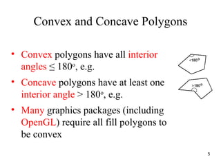 Convex and Concave Polygons
• Convex polygons have all interior
angles ≤ 180o
, e.g.
• Concave polygons have at least one
interior angle > 180o
, e.g.
• Many graphics packages (including
OpenGL) require all fill polygons to
be convex
5
 