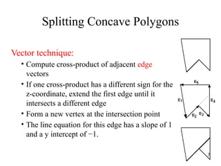 Splitting Concave Polygons
Vector technique:
• Compute cross-product of adjacent edge
vectors
• If one cross-product has a different sign for the
z-coordinate, extend the first edge until it
intersects a different edge
• Form a new vertex at the intersection point
• The line equation for this edge has a slope of 1
and a y intercept of −1.
7
 