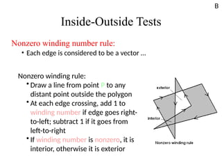 Inside-Outside Tests
Nonzero winding number rule:
• Each edge is considered to be a vector …
Nonzero winding rule:
• Draw a line from point P to any
distant point outside the polygon
• At each edge crossing, add 1 to
winding number if edge goes right-
to-left; subtract 1 if it goes from
left-to-right
• If winding number is nonzero, it is
interior, otherwise it is exterior
B
 