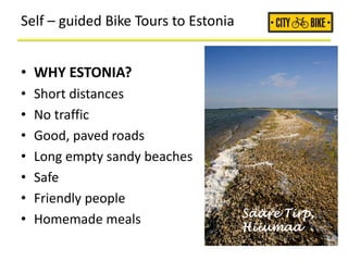 Self – guided Bike Tours to Estonia
• WHY ESTONIA?
• Short distances
• No traffic
• Good, paved roads
• Long empty sandy beaches
• Safe
• Friendly people
• Homemade meals Sääre Tirp,
Hiiumaa
 