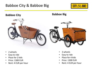 Babboe City & Babboe Big
• 2 wheels
• Easy to ride
• Place for 2 kids
• Price: 1300 EUR
• Rent: 4 EUR per hour
• 3 wheels
• Easy to ride
• Place for 4 kids
• Price: 1300 EUR
• Rent: 4 EUR per hour
Babboe City Babboe Big
 