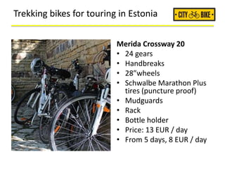 Trekking bikes for touring in Estonia
Merida Crossway 20
• 24 gears
• Handbreaks
• 28”wheels
• Schwalbe Marathon Plus
tires (puncture proof)
• Mudguards
• Rack
• Bottle holder
• Price: 13 EUR / day
• From 5 days, 8 EUR / day
 