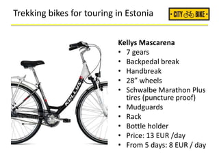 Trekking bikes for touring in Estonia
Kellys Mascarena
• 7 gears
• Backpedal break
• Handbreak
• 28” wheels
• Schwalbe Marathon Plus
tires (puncture proof)
• Mudguards
• Rack
• Bottle holder
• Price: 13 EUR /day
• From 5 days: 8 EUR / day
 