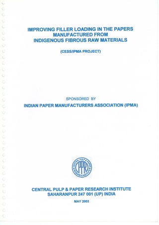 l
L
IMPROVING FILLER LOADING IN THE PAPERS
MANUFACTURED FROM
INDIGENOUS FIBROUS RAW MATERIALS
(CESS/IPMA PROJECT)
SPONSORED BY
INDIAN PAPER MANUFACTURERS ASSOCIATION (IPMA)
..
c
(
CENTRAL PULP & PAPER RESEARCH INSTITUTE
SAHARANPUR 247 001 (UP) INDIA
MAY 2003
(
 